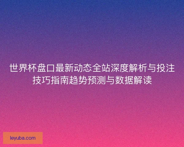 世界杯盘口最新动态全站深度解析与投注技巧指南趋势预测与数据解读