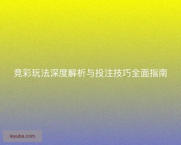 竞彩玩法深度解析与投注技巧全面指南 竞彩玩法深度解析与投注技巧全面指南