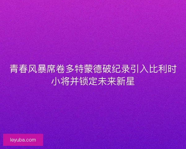 青春风暴席卷多特蒙德破纪录引入比利时小将并锁定未来新星 青春风暴席卷多特蒙德破纪录引入比利时小将并锁定未来新星