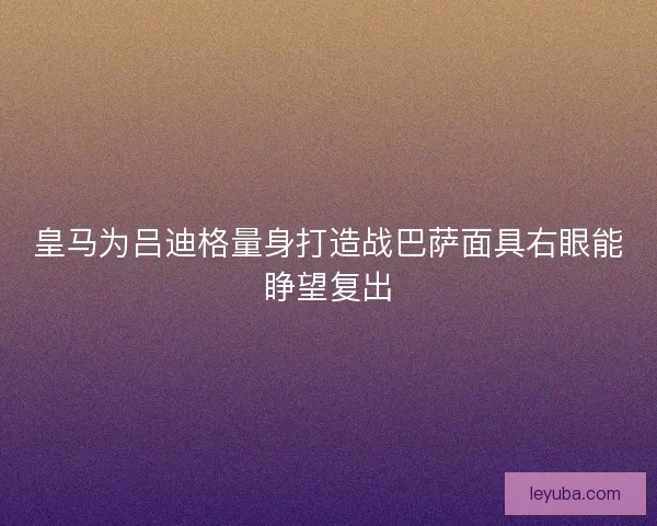 皇马为吕迪格量身打造战巴萨面具右眼能睁望复出 皇马为吕迪格量身打造战巴萨面具右眼能睁望复出